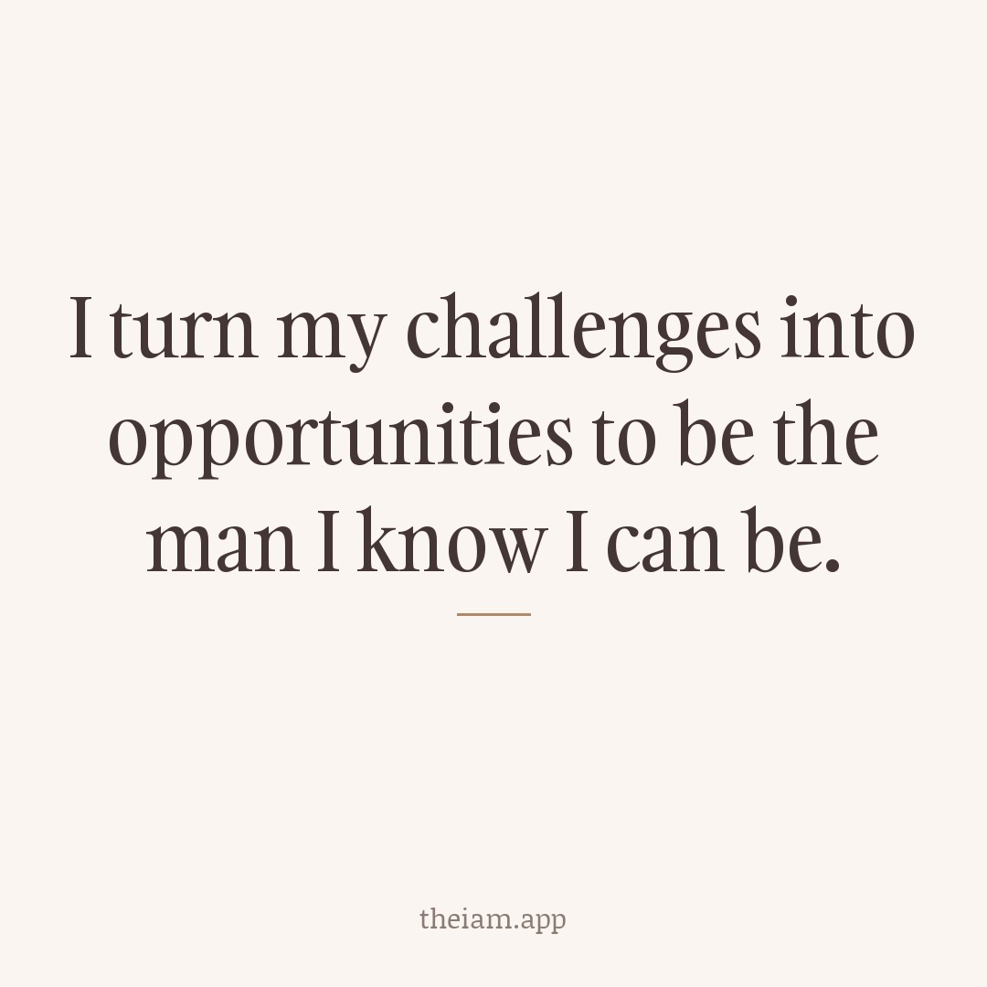 I turn my challenges into opportunities to be the man I know I can be.