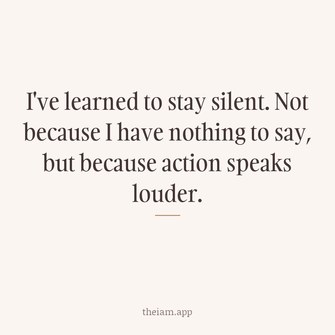 I've learned to stay silent. Not because I have nothing to say, but because action speaks louder.