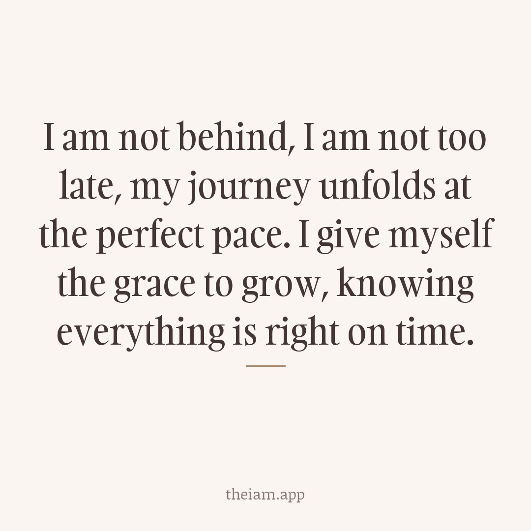 I am not behind, I am not too late; my journey unfolds at the perfect pace. I give myself the grace to grow, knowing everything is right on time.