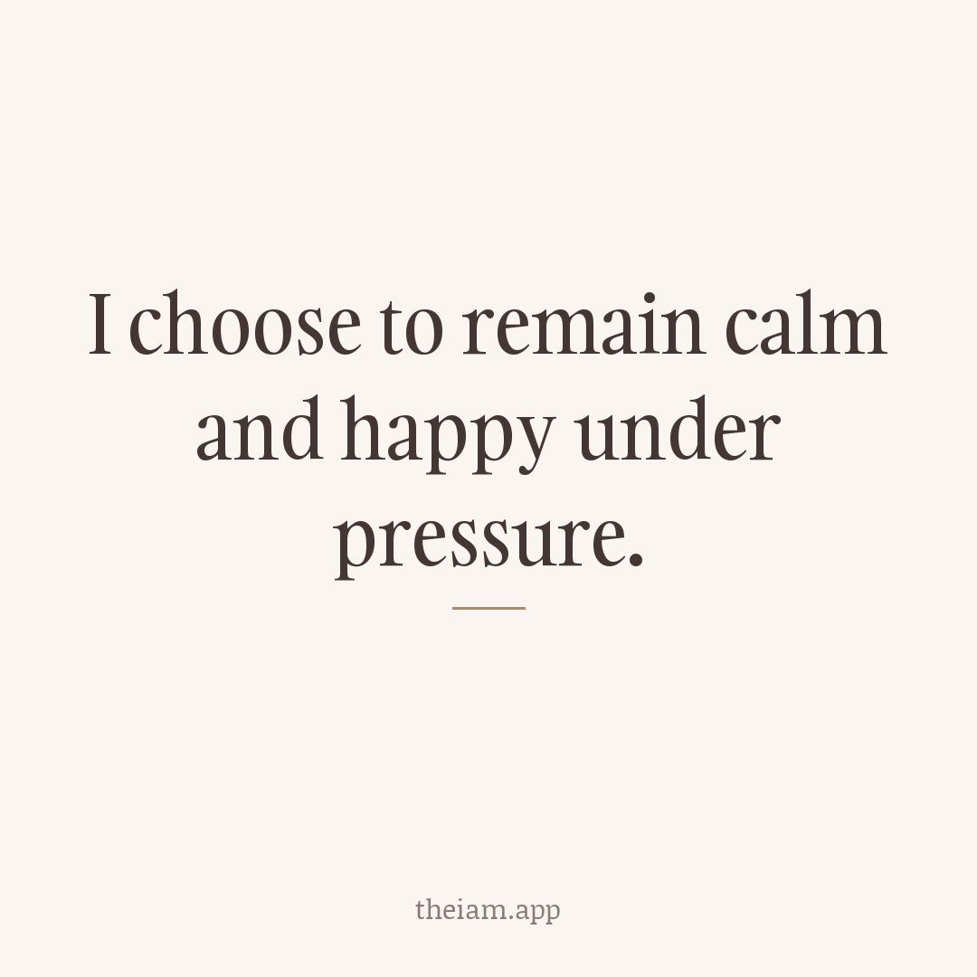 I choose to remain calm and happy under pressure.