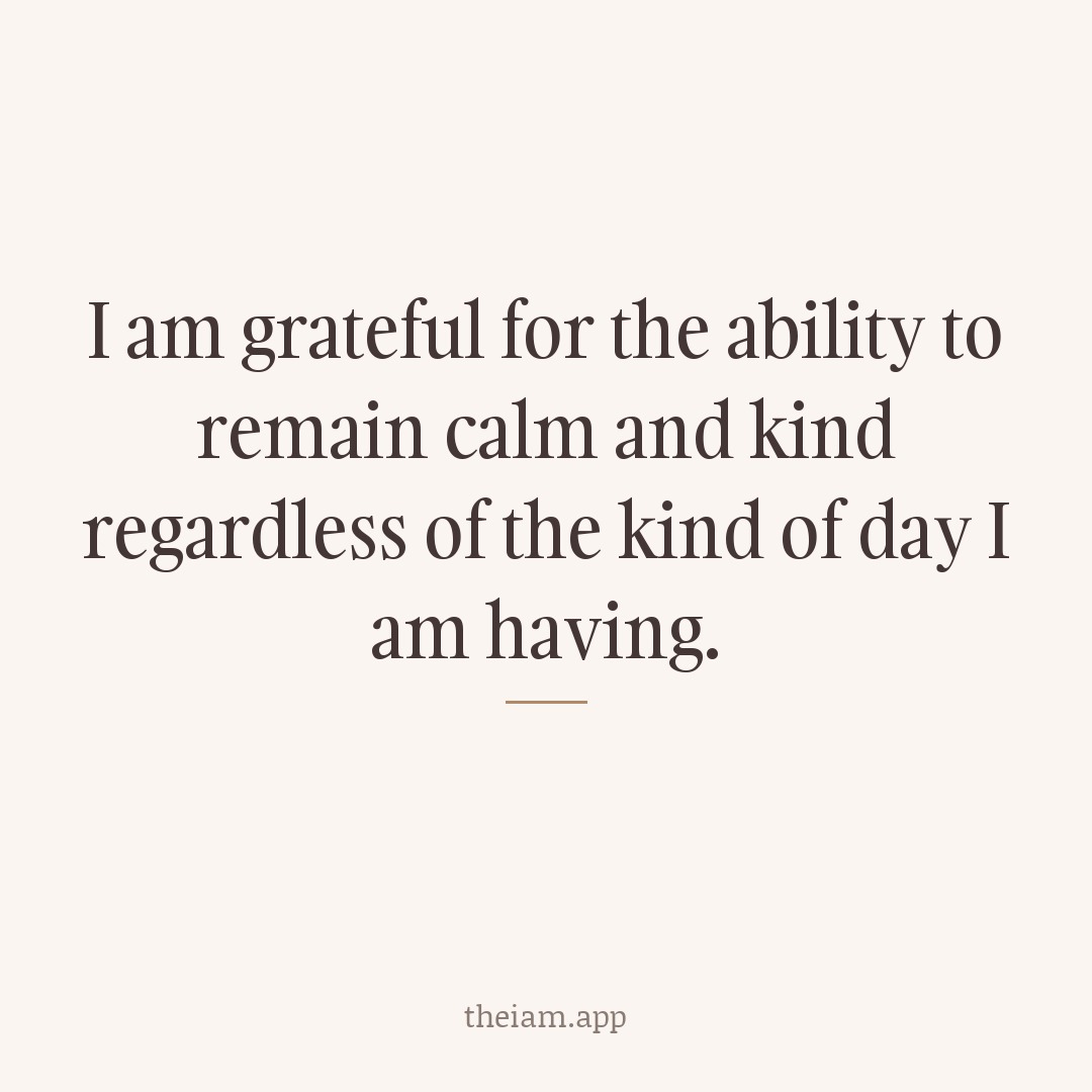 I am grateful for the ability to remain calm and kind regardless of the kind of day I am having.