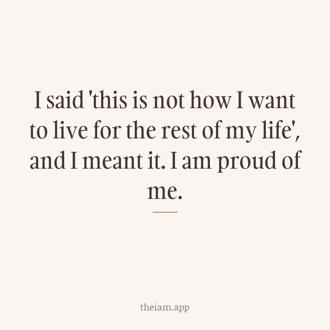 I said 'this is not how I want to live for the rest of my life', and I meant it. I am proud of me.