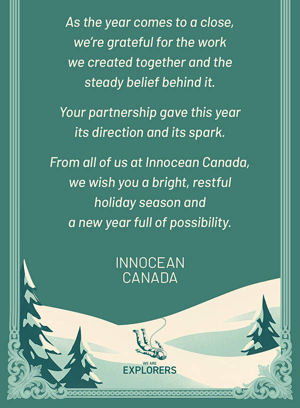As the year comes to a close, we’re grateful for the work we created together and the steady belief behind it. Your partnership gave this year its direction and its spark. From all of us at Innocean Canada, we wish you a bright, restful holiday season and a new year full of possibility. INNOCEAN CANADA