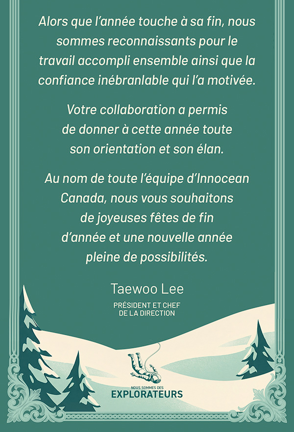 Alors que l’année touche à sa fin, nous sommes reconnaissants pour le travail accompli ensemble ainsi que la confiance inébranlable qui l’a motivée. Votre collaboration a permis de donner à cette année toute son orientation et son élan. Au nom de toute l’équipe d’Innocean Canada, nous vous souhaitons de joyeuses fêtes de fin d’année et une nouvelle année pleine de possibilités. Taewoo Lee PRÉSIDENT ET CHEF DE LA DIRECTION