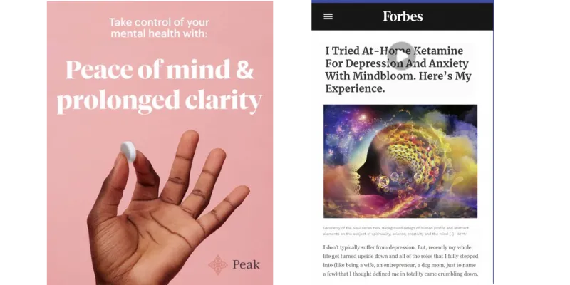 Image of two advertisements. First ad: Text: Take control of your mental health with peace of mind and prolonged clarity. Image: A hand holding up a ketamine troche with a pink background. Second ad: Text: I tried at-home ketamine for depression and anxiety with Mindbloom. Here's my experience. Image: A profile of a face surrounded by colorful clouds and nebulas.