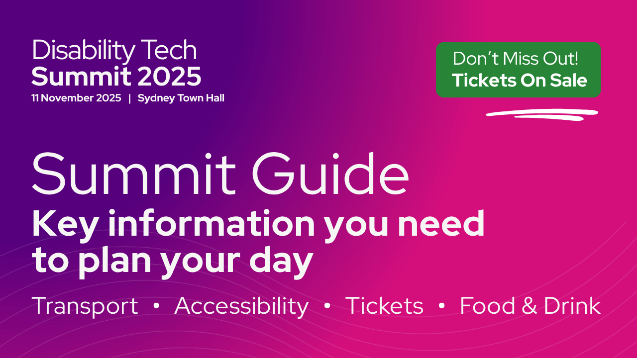 Disability Tech Summit Guide 2025. Key information you need to plan your day. Transport, accessibility, tickets and food and drink. 11 November - Sydney Town Hall. Don’t miss out. Tickets on Sale