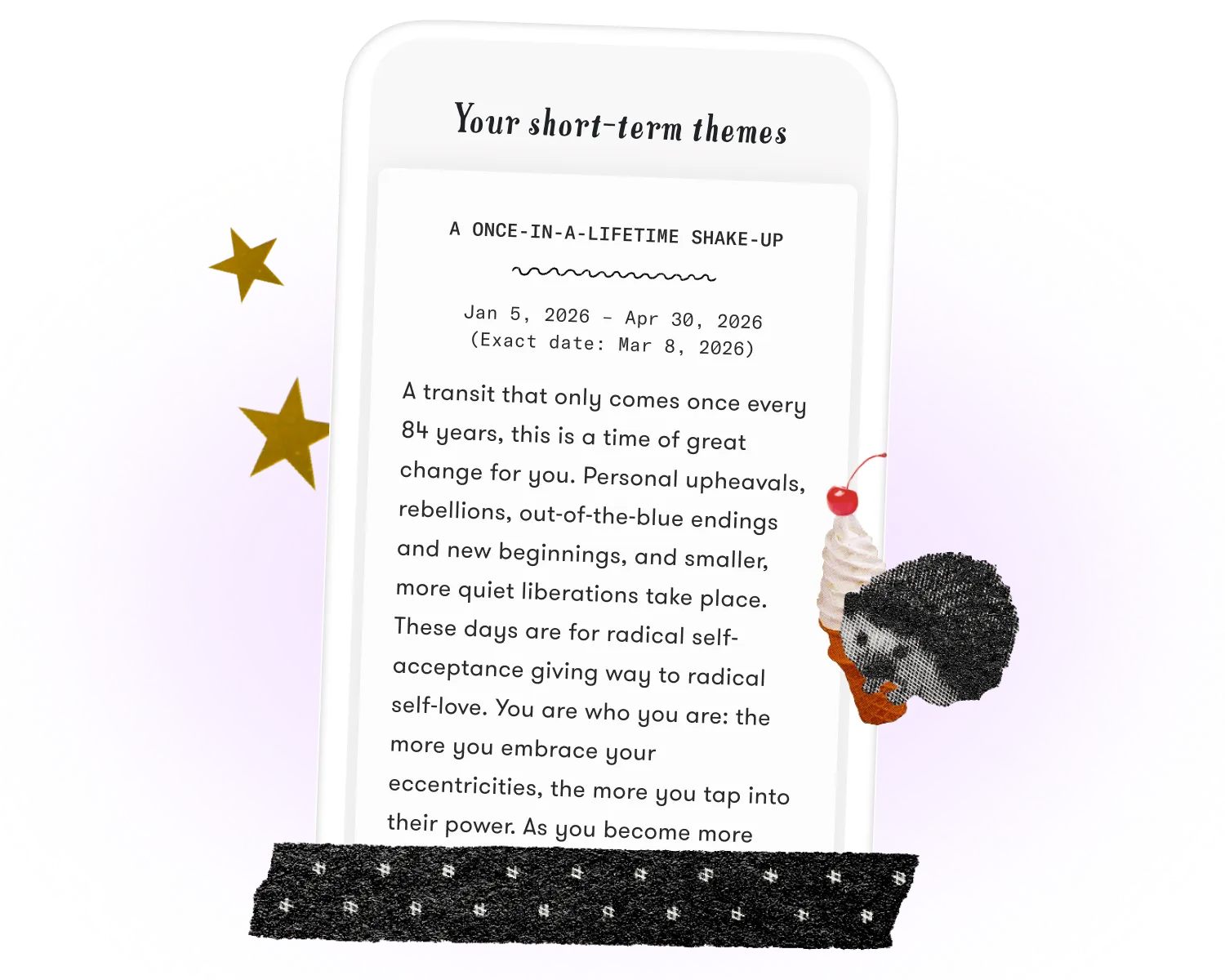 A screen capture of a sample transit reading from the CHANI app, decorated with stars and an image of a hedgehog holding a soft serve ice cream cone. At the top of the screen capture text reads, “Your short-term themes,” and then the headline, “A once-in-a-lifetime shake-up.” Below the headline  are the dates “Jan 5, 2026 – Apr 30, 2026 (Exact date: Mar 8, 2026).” Body text reads: “A transit that only comes once every 84 years, this is a time of great change for you. Personal upheavals, rebellions, out-of-the-blue endings and new beginnings, and smaller, more quiet liberations take place. These days are for radical self-acceptance giving way to radical self-love. You are who you are: the more you embrace your eccentricities, the more you tap into their power. As you become more...”