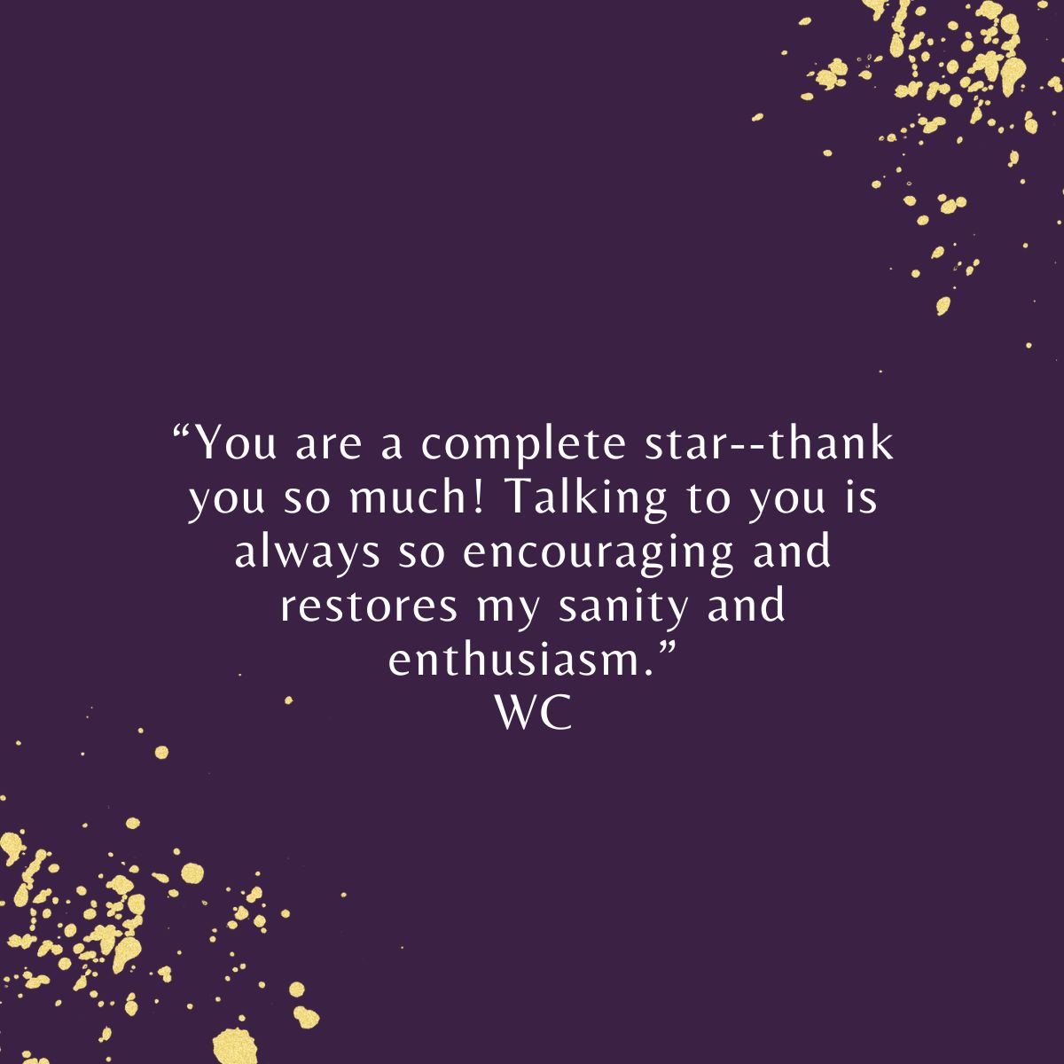 “You are a complete star--thank you so much! Talking to you is always so encouraging and restores my sanity and enthusiasm.” WC