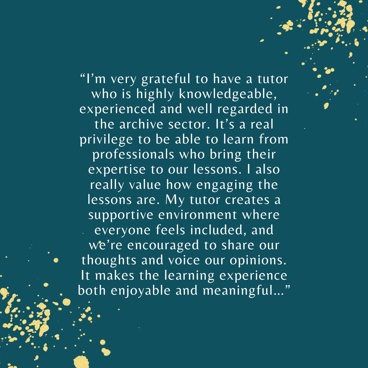 “I’m grateful to have a tutor who is highly knowledgeable, experienced and well regarded in the archive sector. It’s a real privilege to learn from professionals who bring their expertise to our lessons, which are engaging and inclusive."