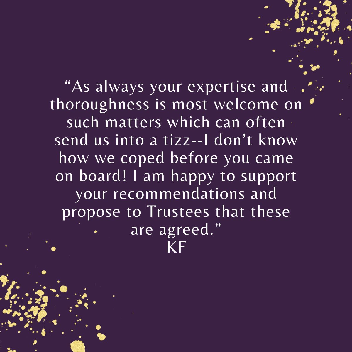 "Your expertise and thoroughness is always most welcome on matters which often send us into a tizz--I don’t know how we coped before you came on board! I am happy to support your recommendations and propose to Trustees that these are agreed." KF