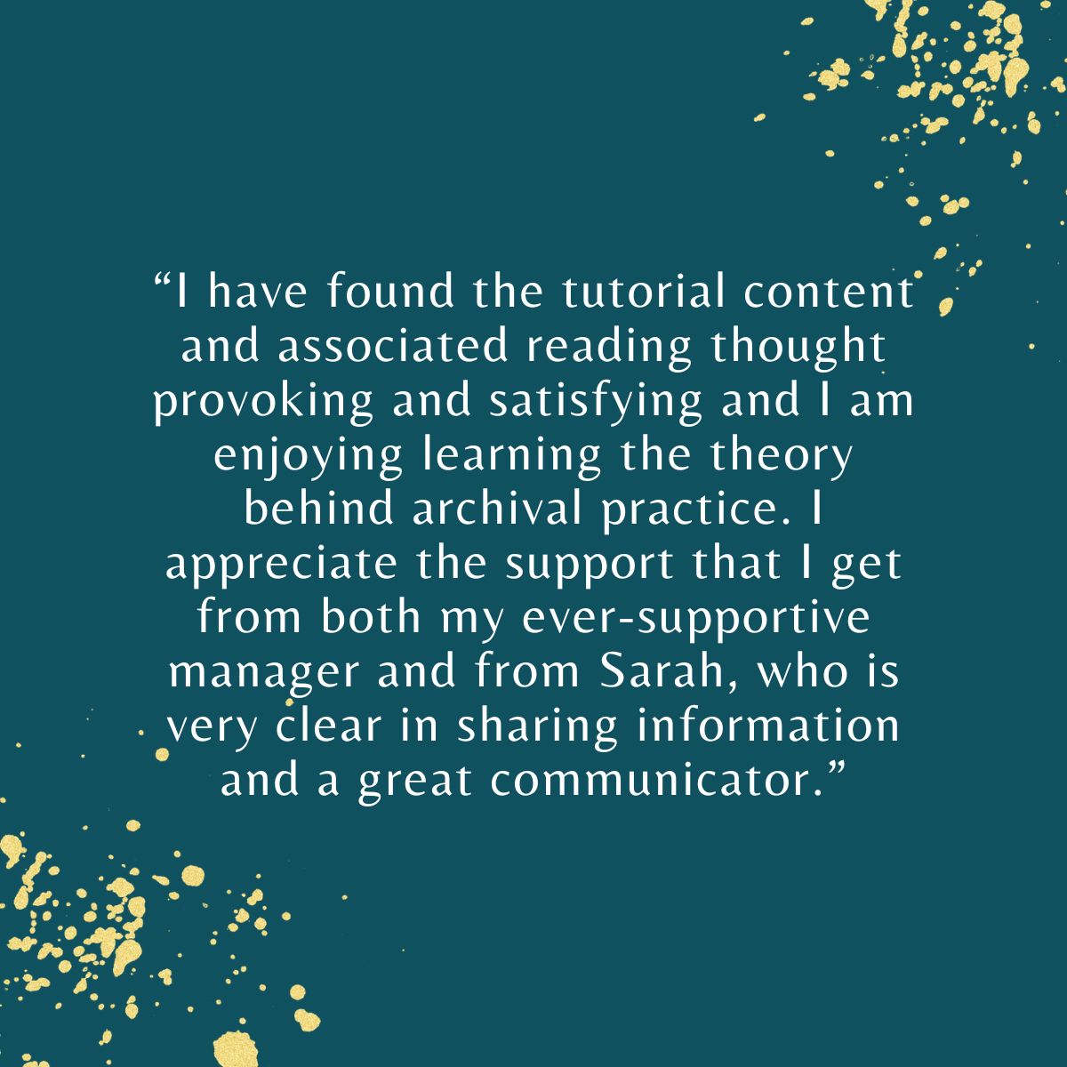 “I have found the tutorial content and associated reading thought provoking and satisfying. I am enjoying learning the theory behind archival practice. I appreciate the support that I get from Sarah, who is a great commmunicator."