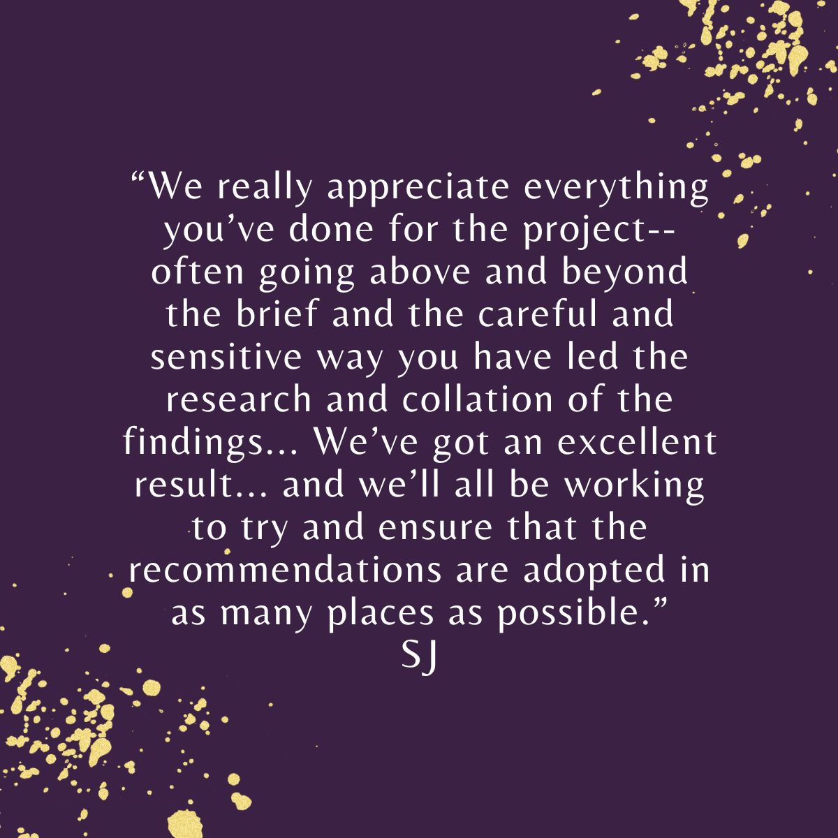 "We really appreciate everything you’ve done for the project--often going above and beyond the brief and the careful and sensitive way you have led the research and collation of the findings... We’ve got an excellent result..." SJ