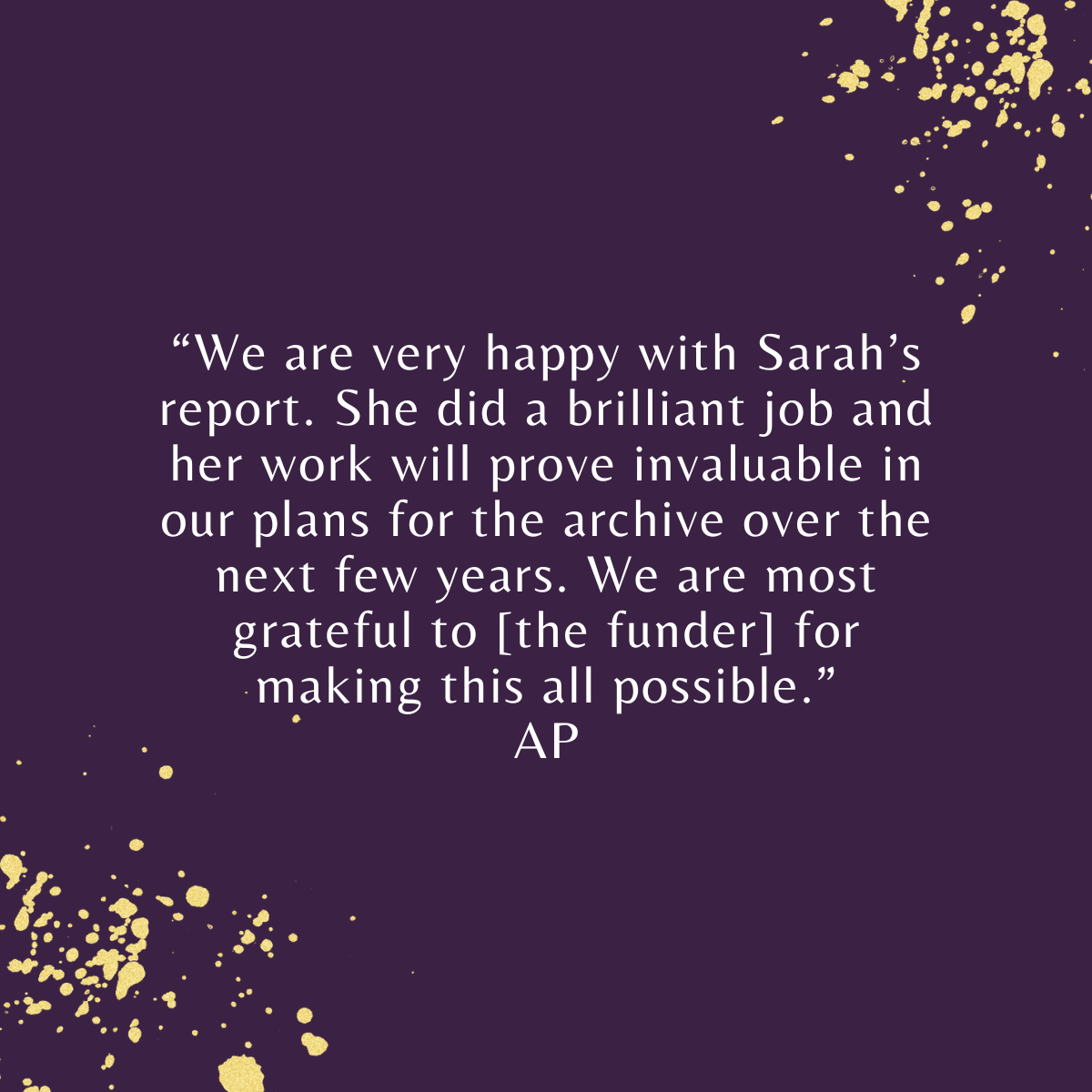 We are very happy with Sarah’s report. She did a brilliant job and her work will prove invaluable in our plans for the archive over the next few years. We are most grateful to [the funder] for making this all possible. AP