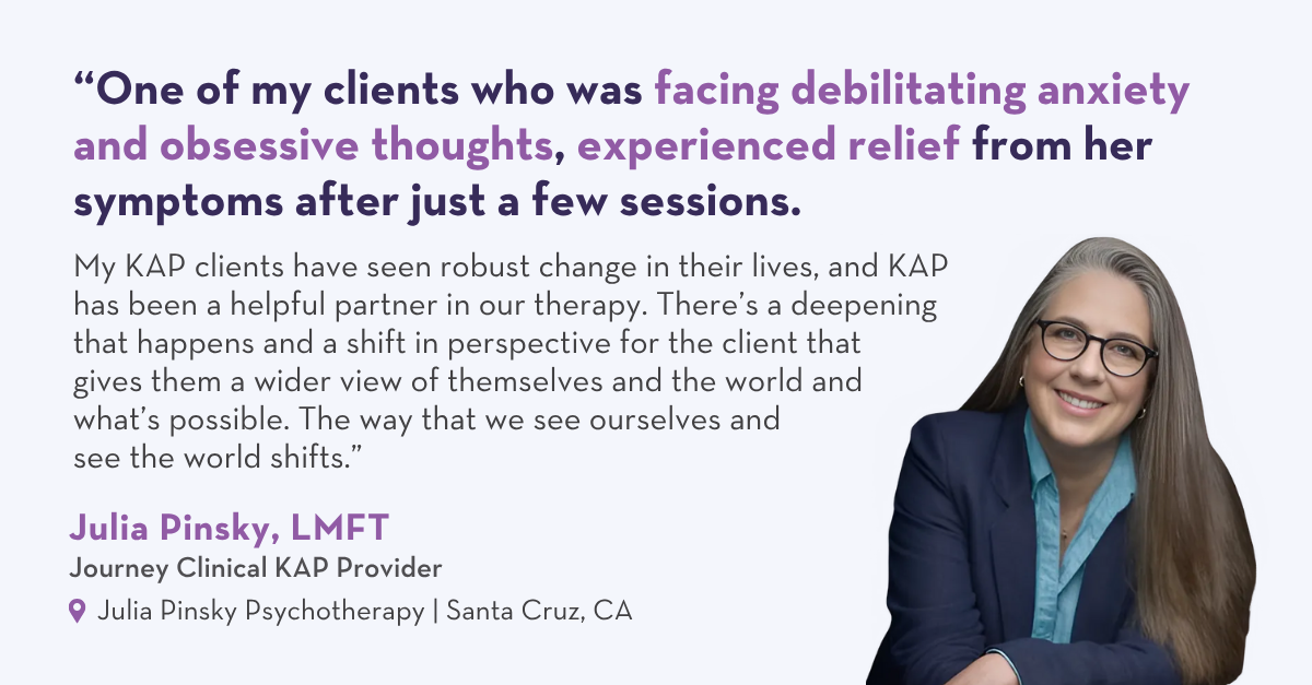 One of my clients who was facing debilitating anxiety and obsessive thoughts, experienced relief from her symptoms after just a few sessions. My KAP clients have seen robust change in their lives, and KAP has been a helpful partner in our therapy. There’s a deepening that happens and a shift in perspective for the client that gives them a wider view of themselves and the world and what’s possible. The way that we see ourselves and see the world shifts. – Julia Pinsky, LMFT