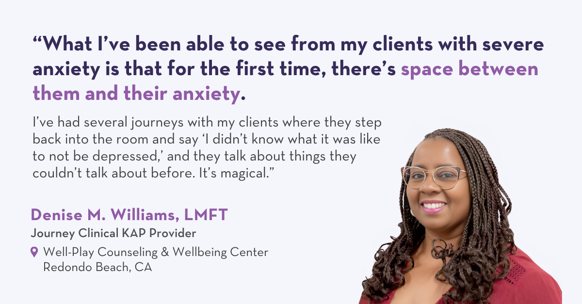 “What I’ve been able to see from my clients with severe anxiety is that for the first time, there’s space between them and their anxiety. I’ve had several journeys with my clients where they step back into the room and say ‘I didn’t know what it was like to not be depressed,’ and they talk about things they couldn’t talk about before. It’s magical.” – Denise M. Williams, LMFT