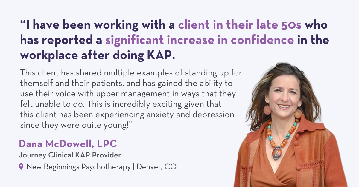 “I have been working with a client in their late 50s. They have reported a significant increase in confidence in the workplace. This client has shared multiple examples of standing up for themself and their patients, and has gained the ability to use their voice with upper management in ways that they felt unable to do pre-KAP. This is incredibly exciting given that this client has been experiencing anxiety and depression since they were quite young!” – Dana McDowell