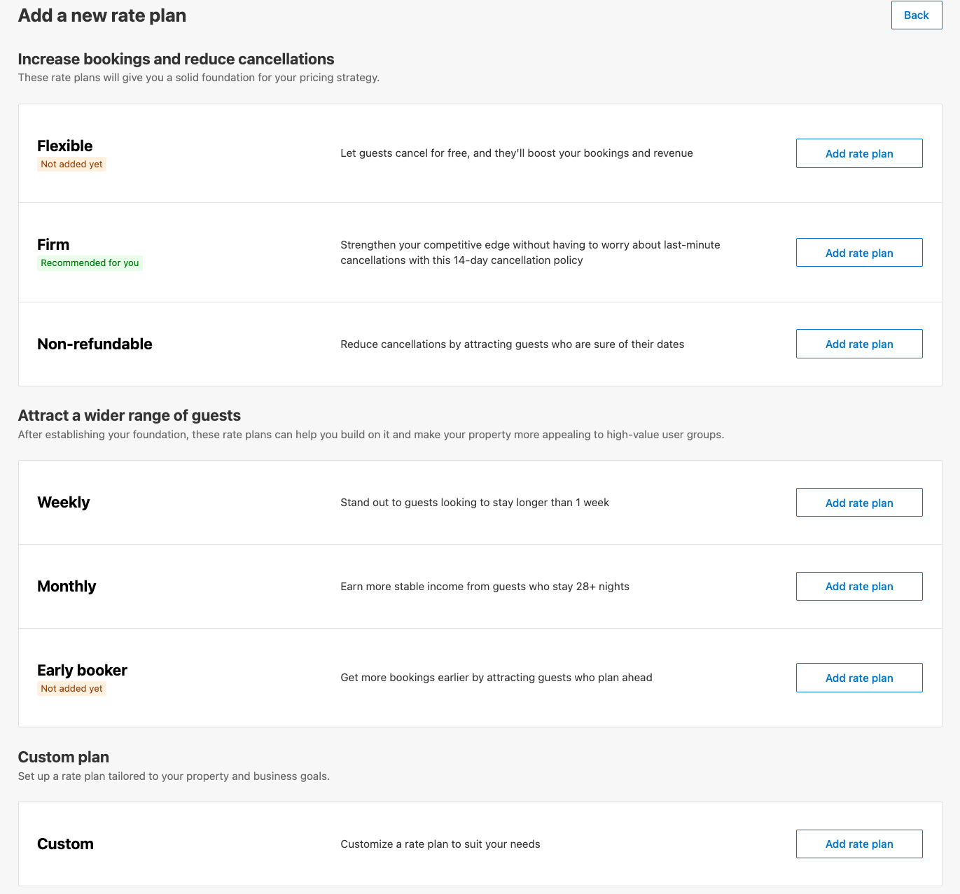 Interface titled “Add a new rate plan” with a Back button at top right. Under the heading “Increase bookings and reduce cancellations” are three options, each with a brief description and an “Add rate plan” button:	•	Flexible (Not added yet): let guests cancel for free to boost bookings and revenue	•	Firm (Recommended for you): 14‑day cancellation policy to strengthen competitive edge	•	Non‑refundable: reduce cancellations by attracting guests sure of their datesNext, under “Attract a wider range of guests” are:	•	Weekly: stand out to guests staying longer than one week	•	Monthly: earn stable income from guests staying 28+ nights	•	Early Booker (Not added yet): attract guests who plan ahead