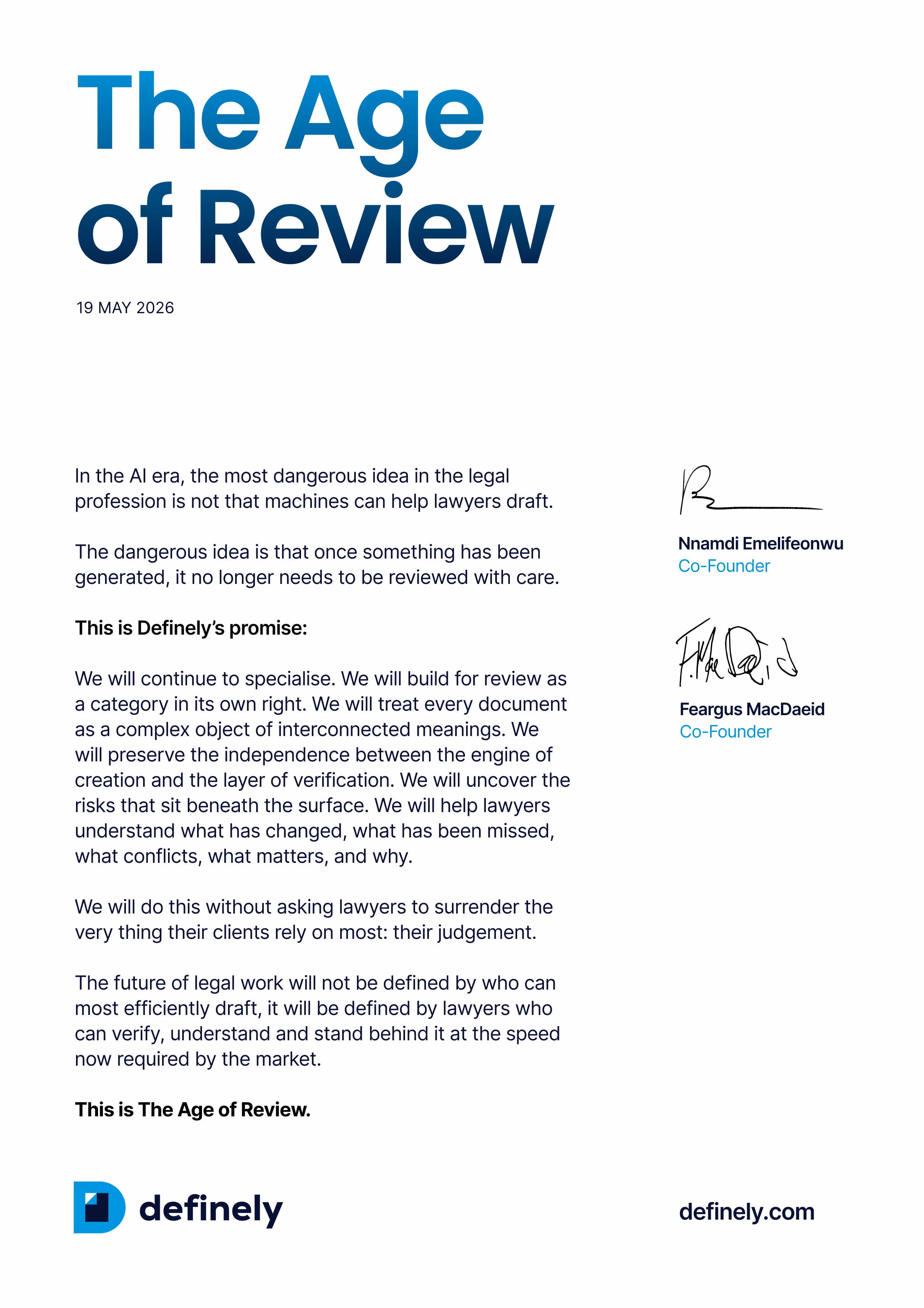 Definely's Pledge: In the AI era, the most dangerous idea in the legal profession is not that machines can help lawyers draft.  The dangerous idea is that once something has been generated, it no longer needs to be reviewed with care.  This is Definely’s promise:  We will continue to specialise. We will build for review as a category in its own right. We will treat every document as a complex object of interconnected meanings. We will preserve the independence between the engine of creation and the layer of verification. We will uncover the risks that sit beneath the surface. We will help lawyers understand what has changed, what has been missed, what conflicts, what matters, and why.  We will do this without asking lawyers to surrender the very thing their clients rely on most: their judgement.  The future of legal work will not be defined by who can most efficiently draft, it will be defined by lawyers who can verify, understand and stand behind it at the speed now required by the market.  This is The Age of Review.