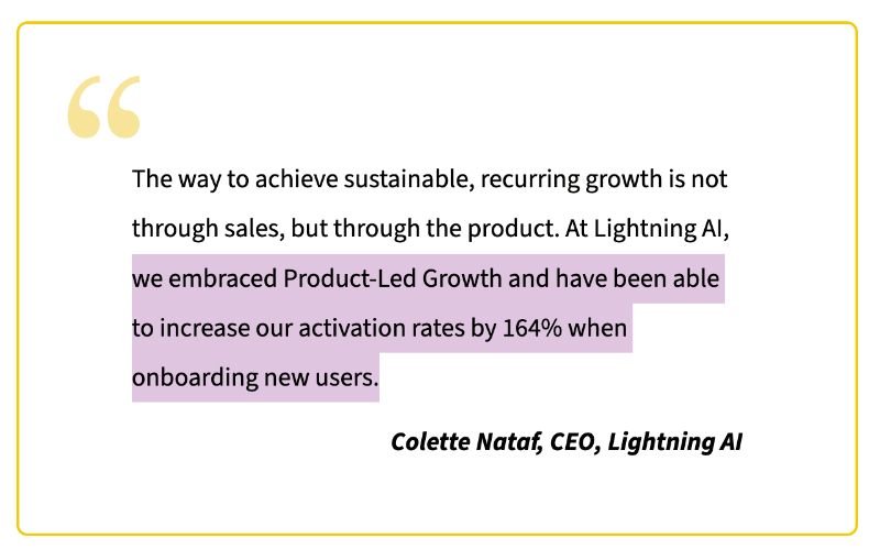 “The way to achieve sustainable, recurring growth is not through sales, but through the product. At Lighning AI, we embraced Product-Led Growth and have been able to increase our activation rates by 164% when onboarding new users.” Colette Nataf, CEO, Lightning AI.
