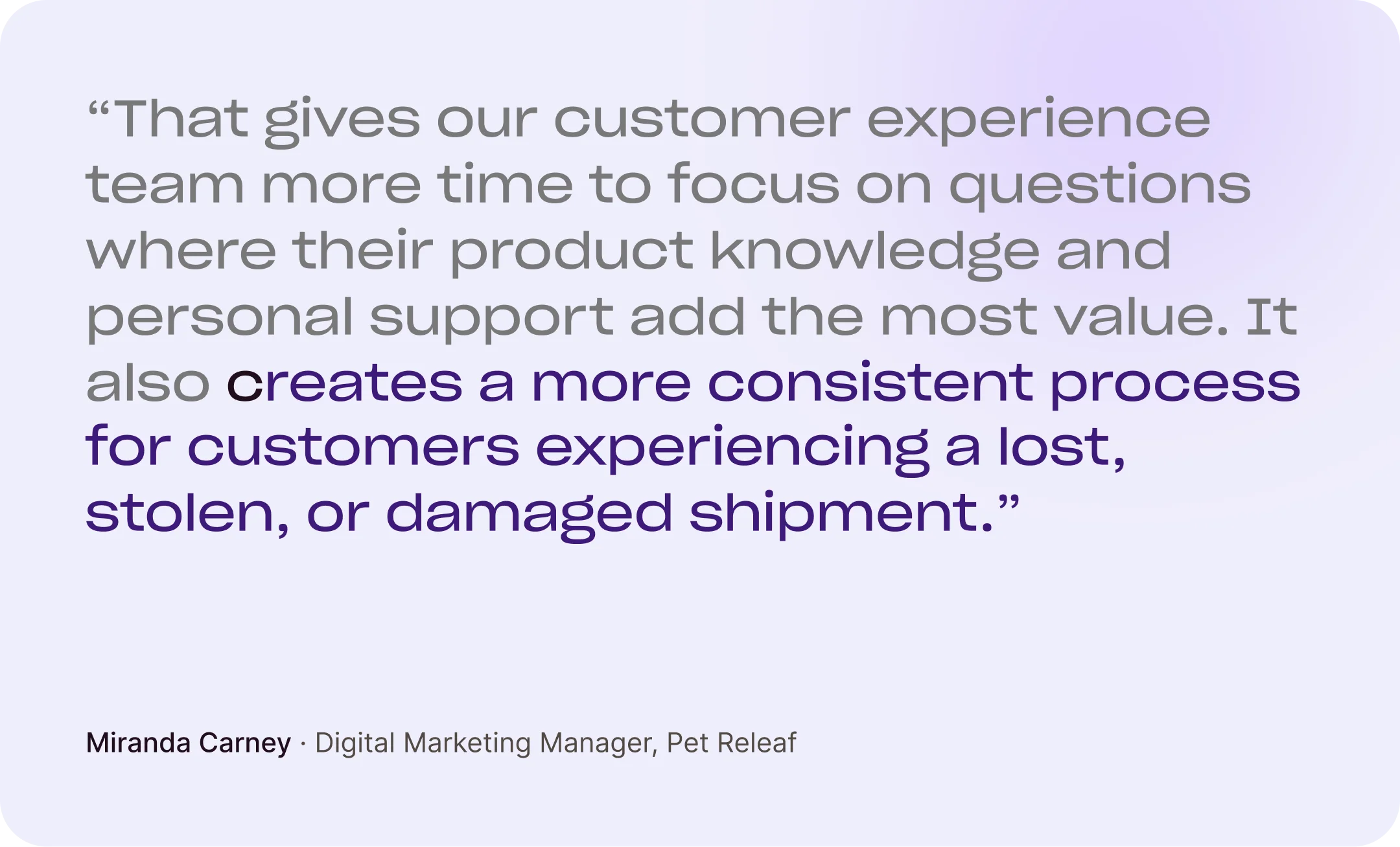 “That gives our customer experience team more time to focus on questions where their product knowledge and personal support add the most value. It also creates a more consistent process for customers experiencing a lost, stolen, or damaged shipment.” Miranda Carney, Digital Marketing Manager, Pet Releaf
