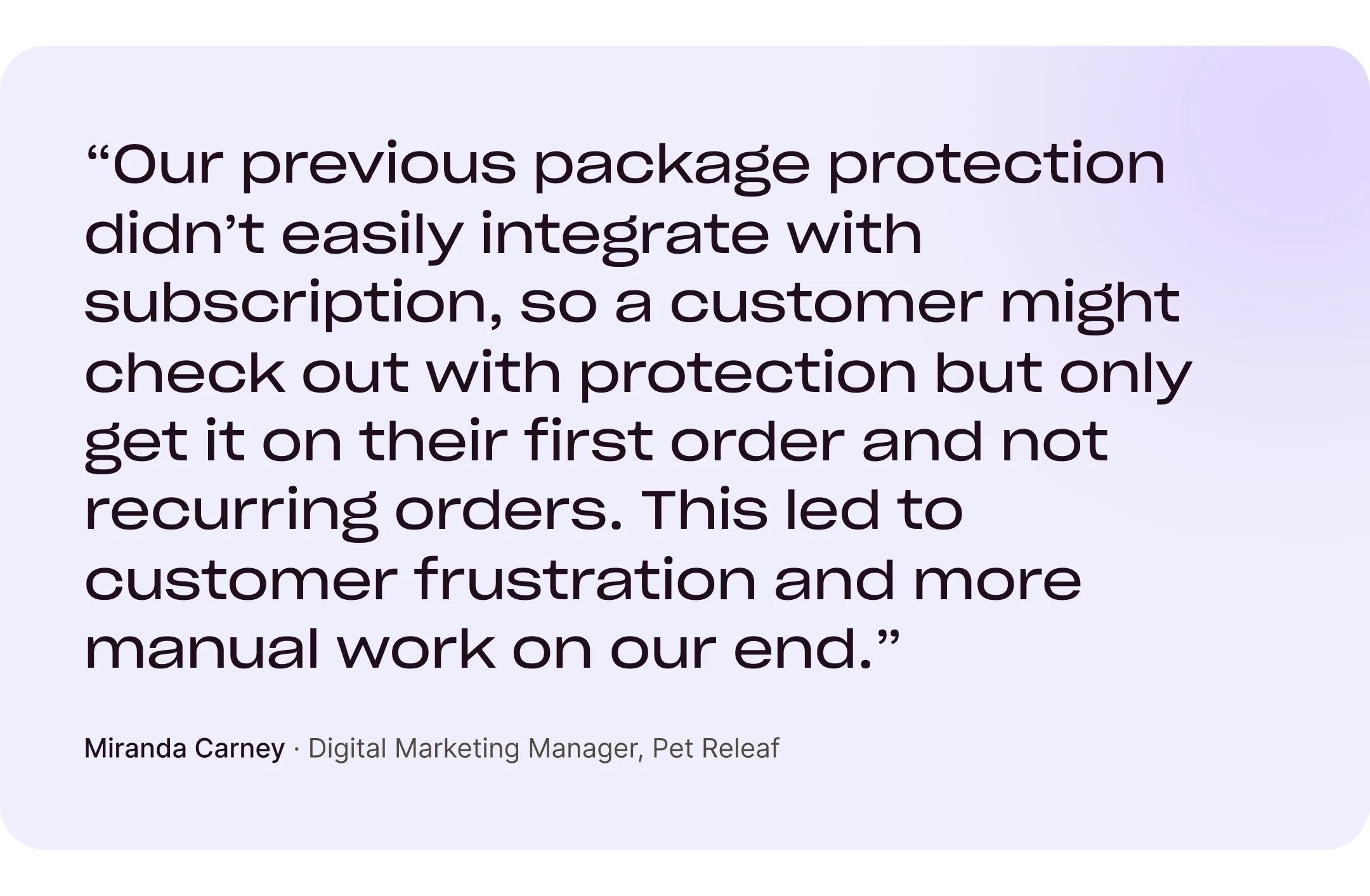“Our previous package protection didn't easily integrate with subscription, so a customer might check out with protection but only get it on their first order and not recurring orders. This led to customer frustration and more manual work on our end.” Miranda Carney, Digital Marketing Manager, Pet Releaf