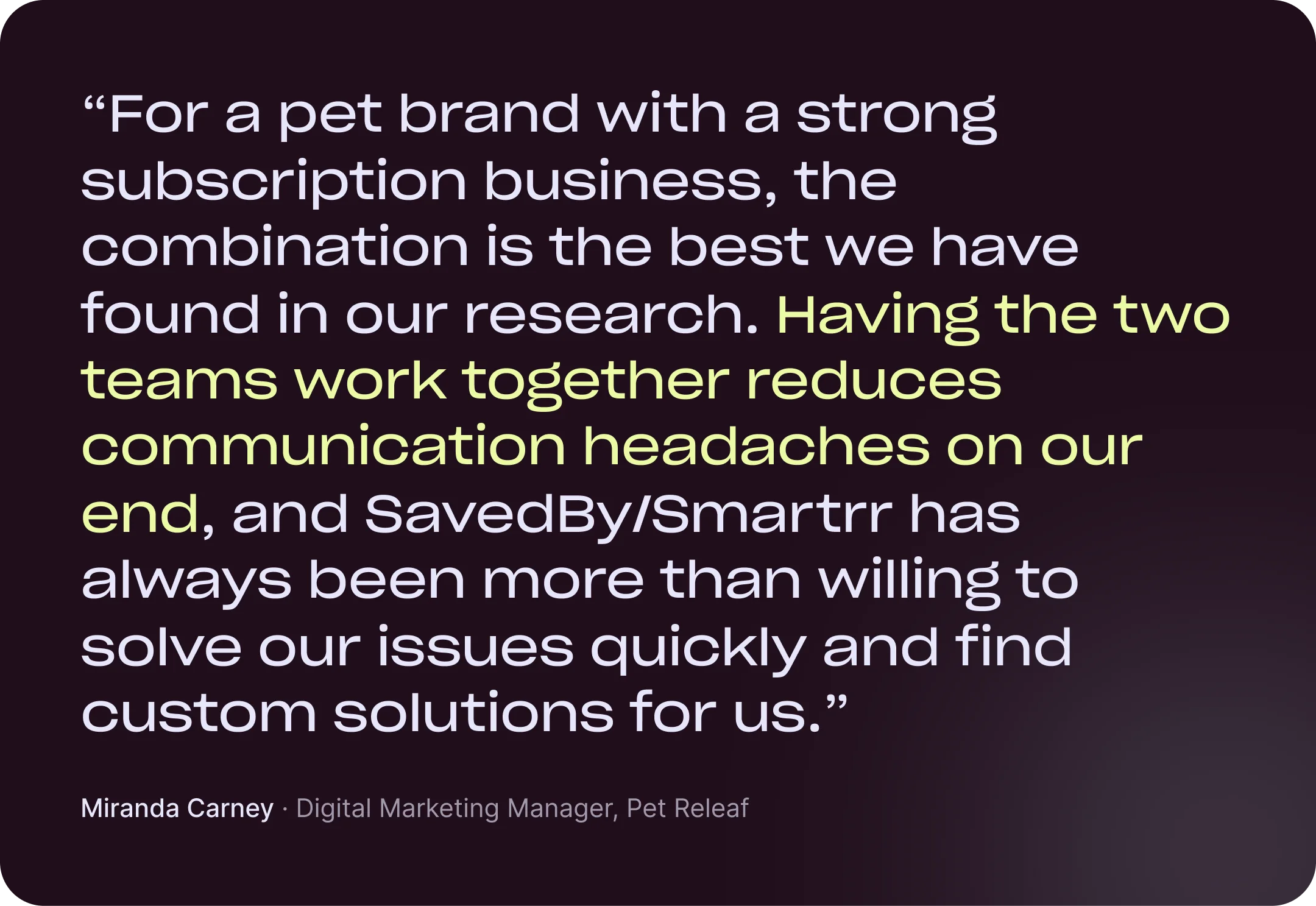 “For a pet brand with a strong subscription business, the combination is the best we have found in our research. Having the two teams work together reduces communication headaches on our end, and SavedBy/Smartrr has always been more than willing to solve our issues quickly and find custom solutions for us.” Miranda Carney, Digital Marketing Manager, Pet Releaf