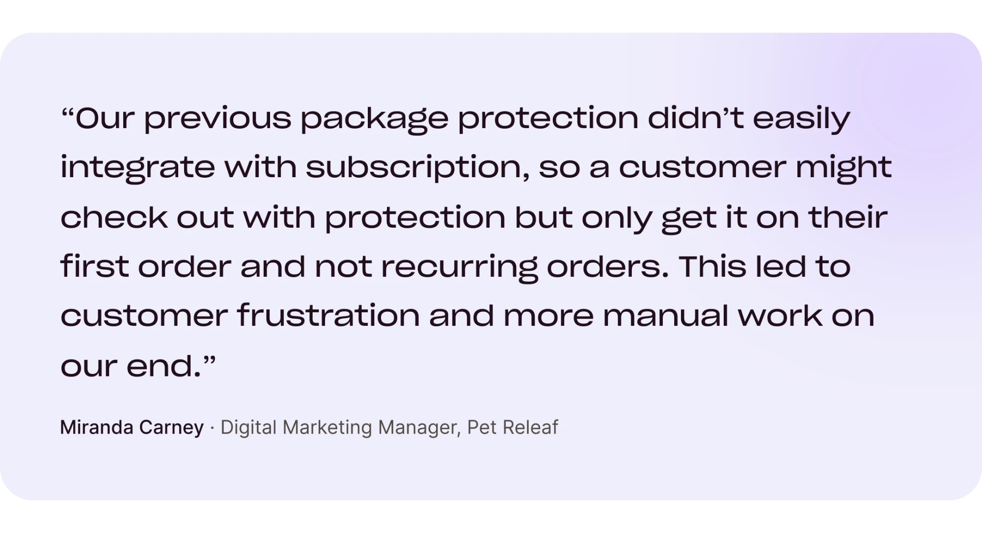 “Our previous package protection didn't easily integrate with subscription, so a customer might check out with protection but only get it on their first order and not recurring orders. This led to customer frustration and more manual work on our end.” Miranda Carney, Digital Marketing Manager, Pet Releaf