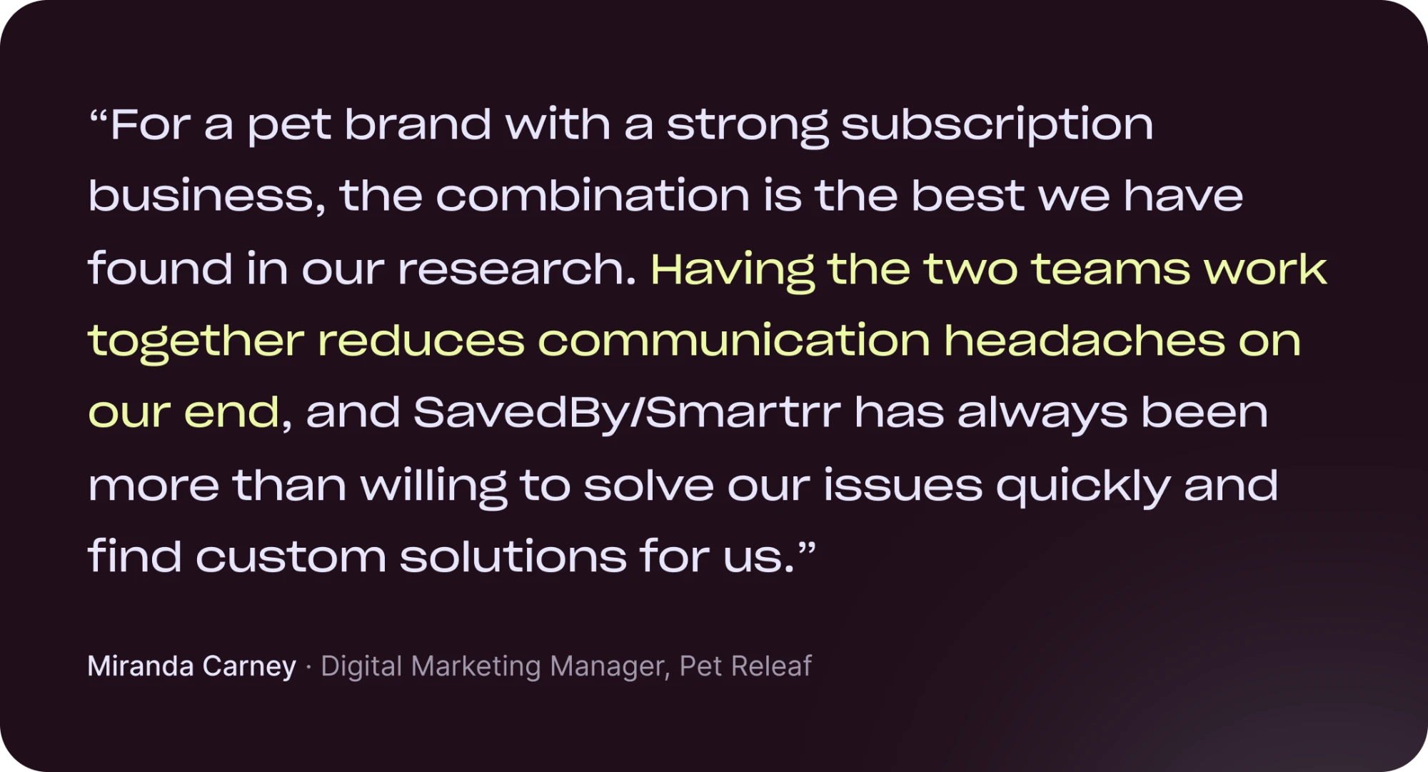 “For a pet brand with a strong subscription business, the combination is the best we have found in our research. Having the two teams work together reduces communication headaches on our end, and SavedBy/Smartrr has always been more than willing to solve our issues quickly and find custom solutions for us.” Miranda Carney, Digital Marketing Manager, Pet Releaf
