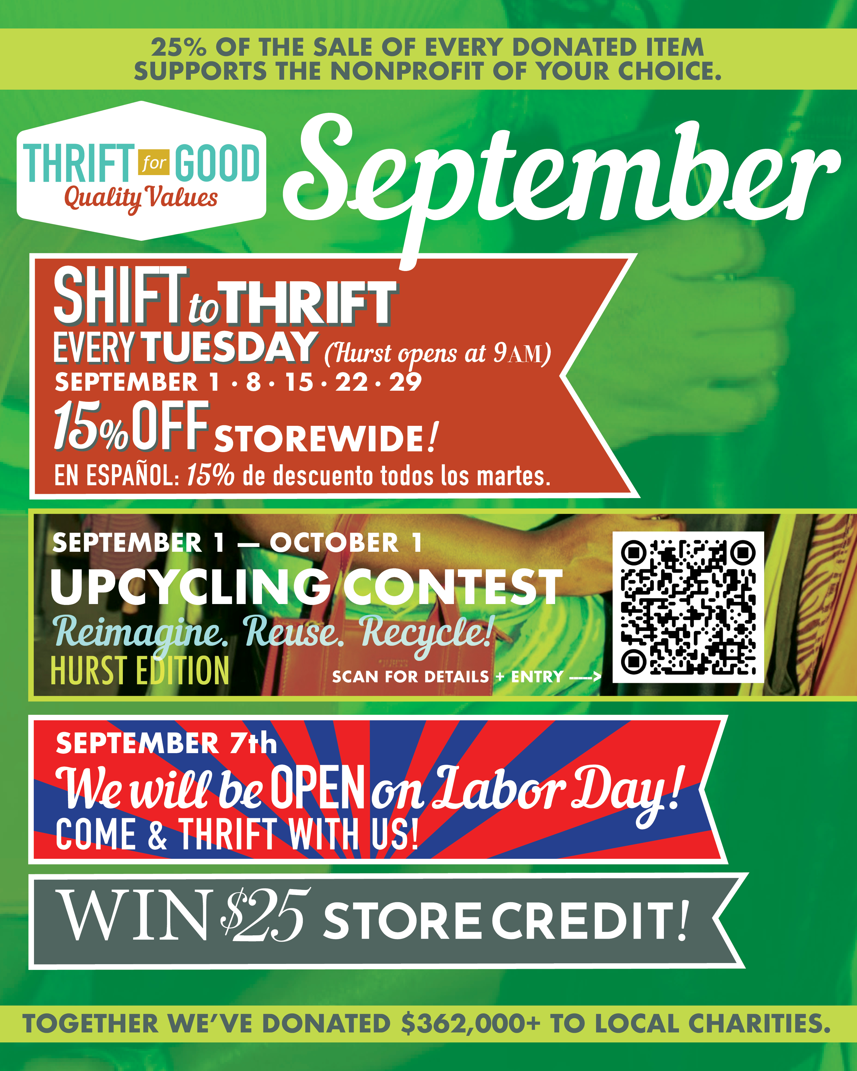 🍂 SEPTEMBER AT THRIFT FOR GOOD 🍂  New month, new reasons to thrift! Here’s what’s happening this September:  ♻️ September Upcycling Contest Thrift it. Transform it. Show it off! Find something at Thrift for Good, give it a creative second life, and enter our September Upcycling Contest for a chance to win!  🛍️ SHIFT TO THRIFT - EVERY TUESDAY! Save 15% OFF the entire store every Tuesday - plus an EXTRA 15% OFF stamped sale items! 📍 Hurst opens early at 9AM on Tuesdays!  🇺🇸 LABOR DAY - SEPTEMBER 7 We’re OPEN! Spend part of your holiday treasure hunting with us.  💸 $25 ON THE 25TH Shop with us on September 25th for your chance to win $25!  And, as always, every purchase helps keep more goods in use while supporting local nonprofits. 💚