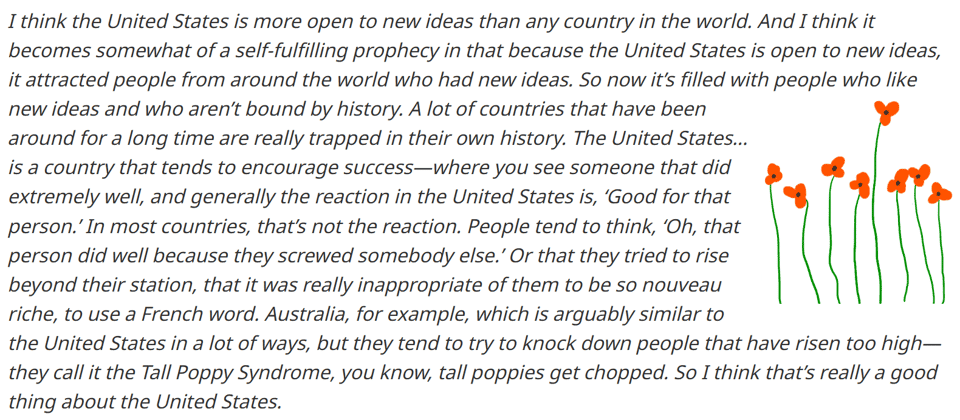 Elon musk quote: I think the United States is more open to new ideas than any country in the world. It becomes a self-fulfilling prophecy: because the United States is open to new ideas, it attracted people from around the world who had new ideas. So, now it's full of people who like new ideas, who aren't bound by history. A lot of the countries that have been around for a long time are really trapped in their own history. And the United States is also a great melting pot of different cultures, ideas and thoughts. It's a country which tends to encourage success. You see someone that did extremely well, and generally, the reaction in the United States is, good for that person. In most countries, that's not the reaction. People tend to think that person did well because they screwed somebody else, or they tried to rise beyond their station. That was really inappropriate of them to be so 'nouveau riche', to use a French word.