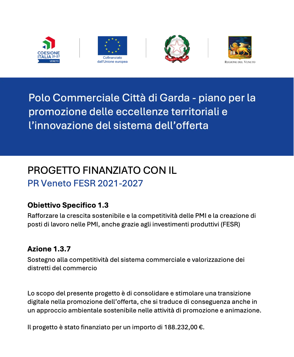 Polo Commerciale Città di Garda - piano per la
promozione delle eccellenze territoriali e
l’innovazione del sistema dell’offerta
PROGETTO FINANZIATO CON IL
PR Veneto FESR 2021-2027
Obiettivo Specifico 1.3
Rafforzare la crescita sostenibile e la competitività delle PMI e la creazione di
posti di lavoro nelle PMI, anche grazie agli investimenti produttivi (FESR)
Azione 1.3.7
Sostegno alla competitività del sistema commerciale e valorizzazione dei
distretti del commercio
Lo scopo del presente progetto è di consolidare e stimolare una transizione
digitale nella promozione dell’offerta, che si traduce di conseguenza anche in
un approccio ambientale sostenibile nelle attività di promozione e animazione.
Il progetto è stato finanziato per un importo di 188.232,00 €.