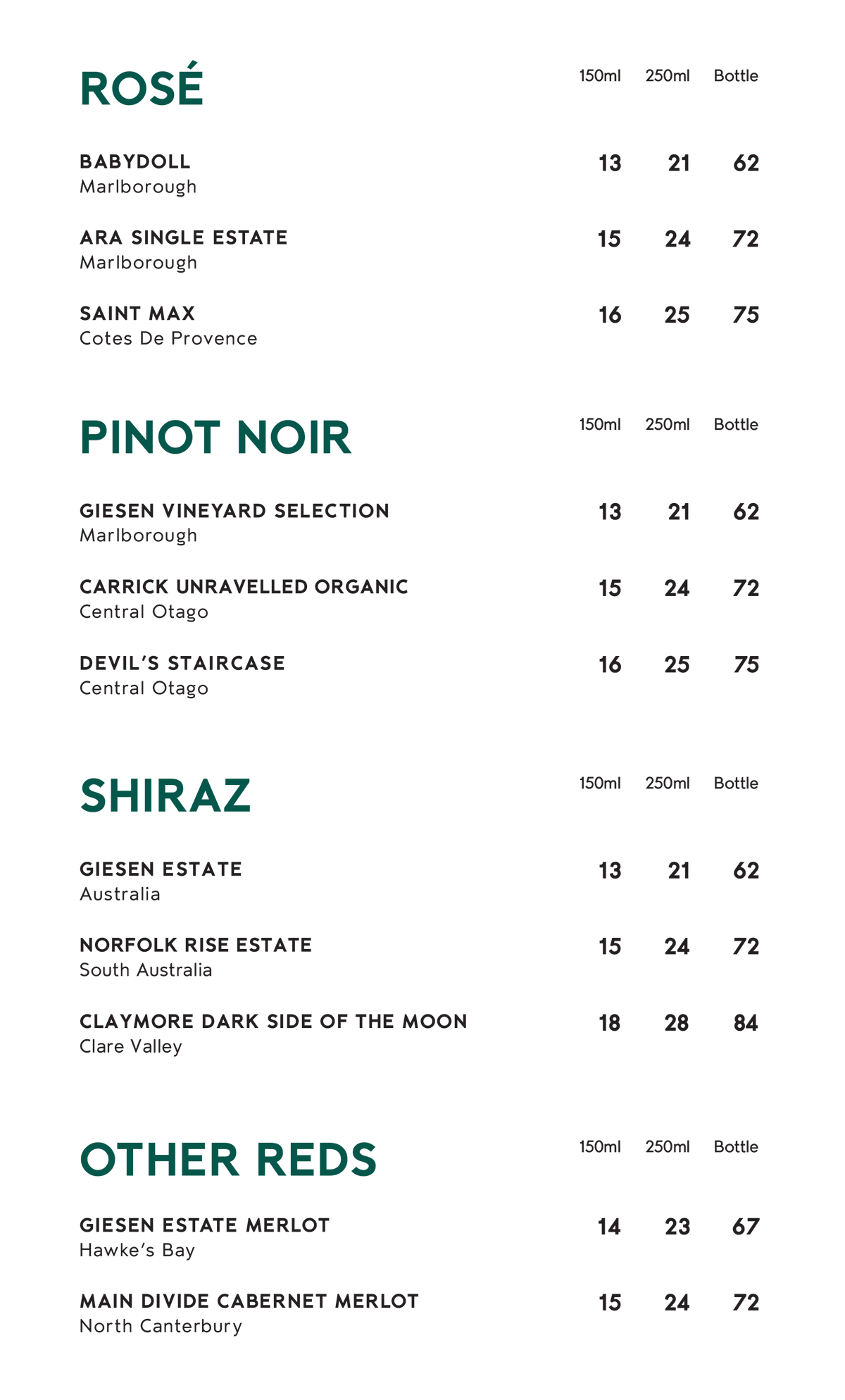 Wine menu, 150ml, 250ml and bottle. Rosé: Babydoll, Marlborough, $13, $21, $62; Ara Single Estate, Marlborough, $15, $24, $72; Saint Max, Côtes de Provence, $16, $25, $75. Pinot Noir: Giesen Vineyard Selection, Marlborough, $13, $21, $62; Carrick Unravelled Organic, Central Otago, $15, $24, $72; Devil's Staircase, Central Otago, $16, $25, $75. Shiraz: Giesen Estate, Australia, $13, $21, $62; Norfolk Rise Estate, South Australia, $15, $24, $72; Claymore Dark Side of the Moon, Clare Valley, $18, $28, $84. Other reds: Giesen Estate Merlot, Hawke's Bay, $14, $23, $67; Main Divide Cabernet Merlot, North Canterbury, $15, $24, $72.