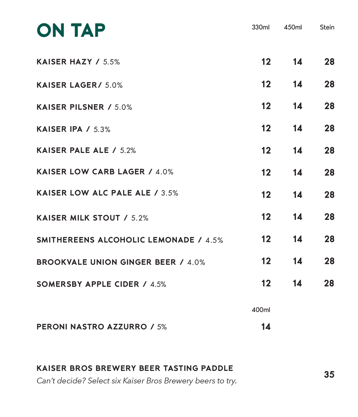 On tap beer menu. Prices for 330ml, 450ml and stein: Kaiser Hazy 5.5%, Kaiser Lager 5.0%, Kaiser Pilsner 5.0%, Kaiser IPA 5.3%, Kaiser Pale Ale 5.2%, Kaiser Low Carb Lager 4.0%, Kaiser Low Alc Pale Ale 3.5%, Kaiser Milk Stout 5.2%, Smithereens Alcoholic Lemonade 4.5%, Brookvale Union Ginger Beer 4.0% and Somersby Apple Cider 4.5%, all $12, $14 and $28. Peroni Nastro Azzurro 5%, 400ml, $14. Kaiser Bros Brewery beer tasting paddle, choose six Kaiser Bros beers to try, $35.