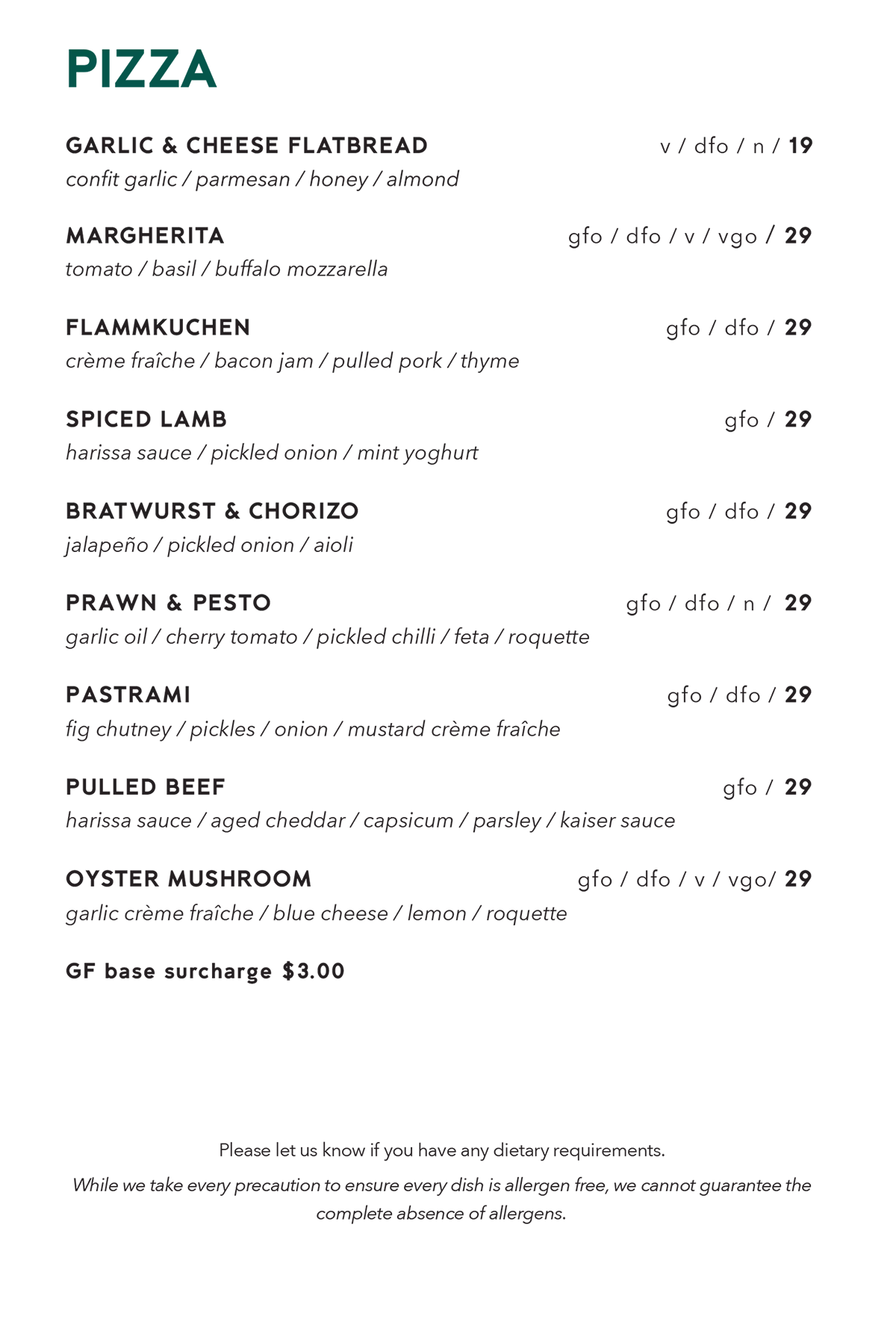 Pizza menu. Garlic and cheese flatbread, confit garlic, parmesan, honey, almond, vegetarian, dairy free optional, contains nuts, $19. Margherita, tomato, basil, buffalo mozzarella, gluten free optional, dairy free optional, vegetarian, vegan optional, $29. Flammkuchen, crème fraîche, bacon jam, pulled pork, thyme, gluten free optional, dairy free optional, $29. Spiced lamb, harissa sauce, pickled onion, mint yoghurt, gluten free optional, $29. Bratwurst and chorizo, jalapeño, pickled onion, aioli, gluten free optional, dairy free optional, $29. Prawn and pesto, garlic oil, cherry tomato, pickled chilli, feta, roquette, gluten free optional, dairy free optional, contains nuts, $29. Pastrami, fig chutney, pickles, onion, mustard crème fraîche, gluten free optional, dairy free optional, $29. Pulled beef, harissa sauce, aged cheddar, capsicum, parsley, Kaiser sauce, gluten free optional, $29. Oyster mushroom, garlic crème fraîche, blue cheese, lemon, roquette, gluten free optional, dairy free optional, vegetarian, vegan optional, $29. Gluten free base surcharge $3.00. Please let us know if you have any dietary requirements. While we take every precaution, we cannot guarantee the complete absence of allergens.