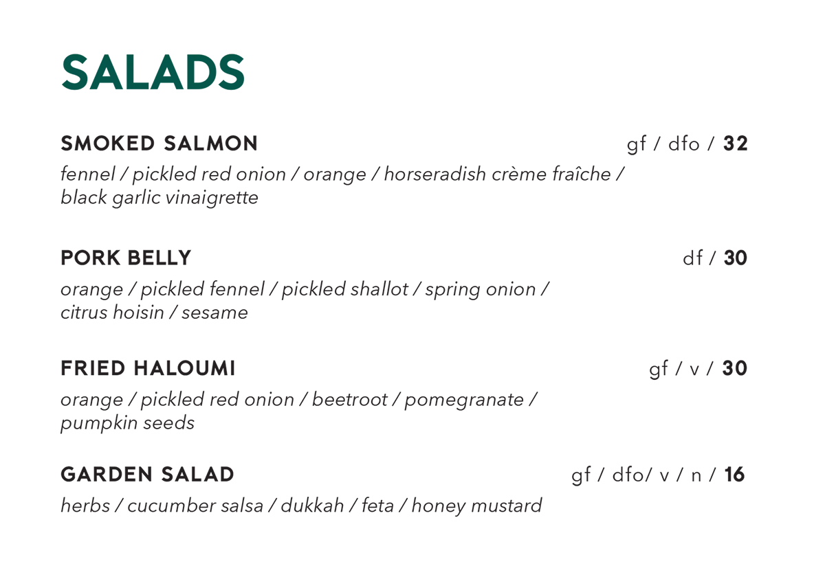 Salads menu. Smoked salmon, fennel, pickled red onion, orange, horseradish crème fraîche, black garlic vinaigrette, gluten free, dairy free optional, $32. Pork belly, orange, pickled fennel, pickled shallot, spring onion, citrus hoisin, sesame, dairy free, $30. Fried haloumi, orange, pickled red onion, beetroot, pomegranate, pumpkin seeds, gluten free, vegetarian, $30. Garden salad, herbs, cucumber salsa, dukkah, feta, honey mustard, gluten free, dairy free optional, vegetarian, contains nuts, $16.