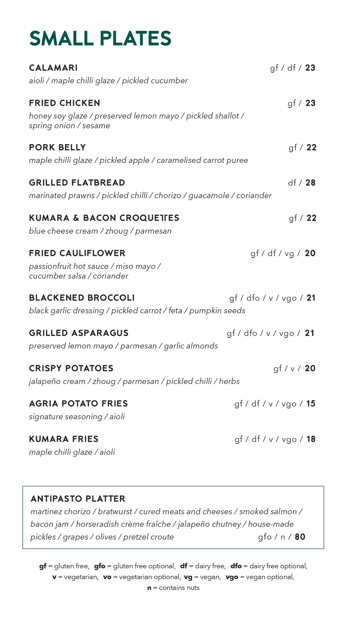 Small plates menu. Calamari, aioli, maple chilli glaze, pickled cucumber, gluten free, dairy free, $23. Fried chicken, honey soy glaze, preserved lemon mayo, pickled shallot, spring onion, sesame, gluten free, $23. Pork belly, maple chilli glaze, pickled apple, caramelised carrot puree, gluten free, $22. Grilled flatbread, marinated prawns, pickled chilli, chorizo, guacamole, coriander, dairy free, $28. Kumara and bacon croquettes, blue cheese cream, zhoug, parmesan, gluten free, $22. Fried cauliflower, passionfruit hot sauce, miso mayo, cucumber salsa, coriander, gluten free, dairy free, vegan, $20. Blackened broccoli, black garlic dressing, pickled carrot, feta, pumpkin seeds, gluten free, dairy free optional, vegetarian, vegan optional, $21. Grilled asparagus, preserved lemon mayo, parmesan, garlic almonds, gluten free, dairy free optional, vegetarian, vegan optional, $21. Crispy potatoes, jalapeño cream, zhoug, parmesan, pickled chilli, herbs, gluten free, vegetarian, $20. Agria potato fries, signature seasoning, aioli, gluten free, dairy free, vegetarian, vegan optional, $15. Kumara fries, maple chilli glaze, aioli, gluten free, dairy free, vegetarian, vegan optional, $18. Antipasto platter, Martinez chorizo, bratwurst, cured meats and cheeses, smoked salmon, bacon jam, horseradish crème fraîche, jalapeño chutney, house-made pickles, grapes, olives, pretzel croute, gluten free optional, contains nuts, $80. Key: gf gluten free, gfo gluten free optional, df dairy free, dfo dairy free optional, v vegetarian, vo vegetarian optional, vg vegan, vgo vegan optional, n contains nuts.