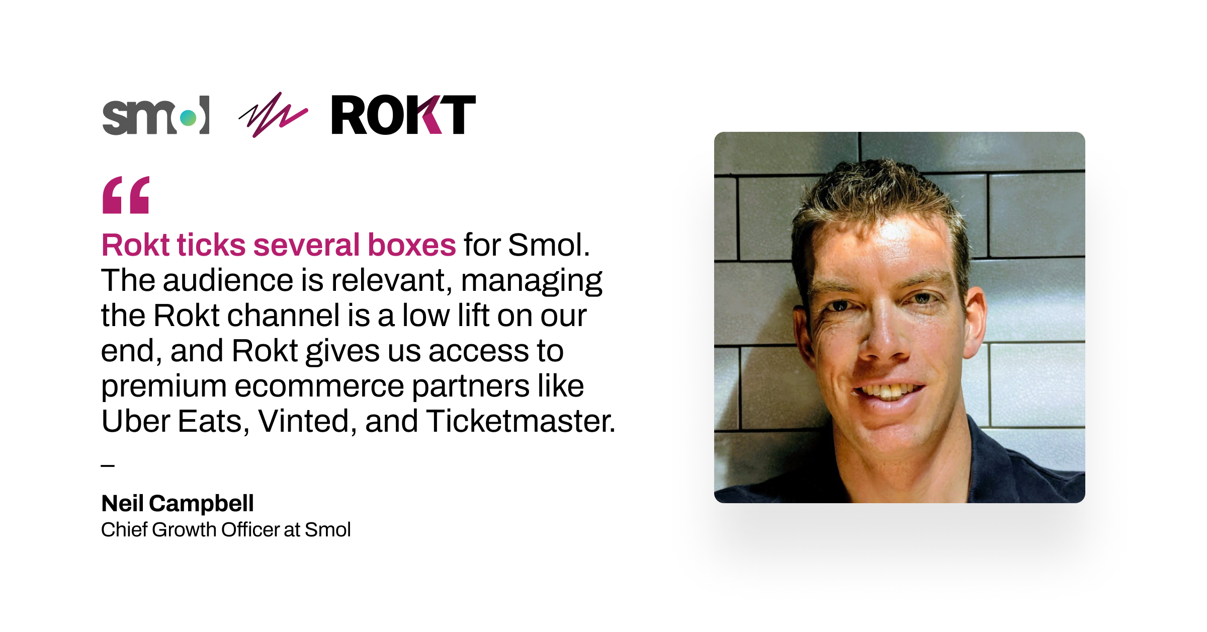 "Rokt ticks several boxes for Smol. The audience is relevant, managing the Rokt channel is a low lift on our end, and Rokt gives us access to premium ecommerce partners like Uber Eats, Vinted, and Ticketmaster." - Neil Campbell, Chief Growth Officer at Smol