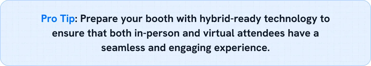 Prepare your booth with hybrid-ready technology to ensure that both in-person and virtual attendees have a seamless and engaging experience.