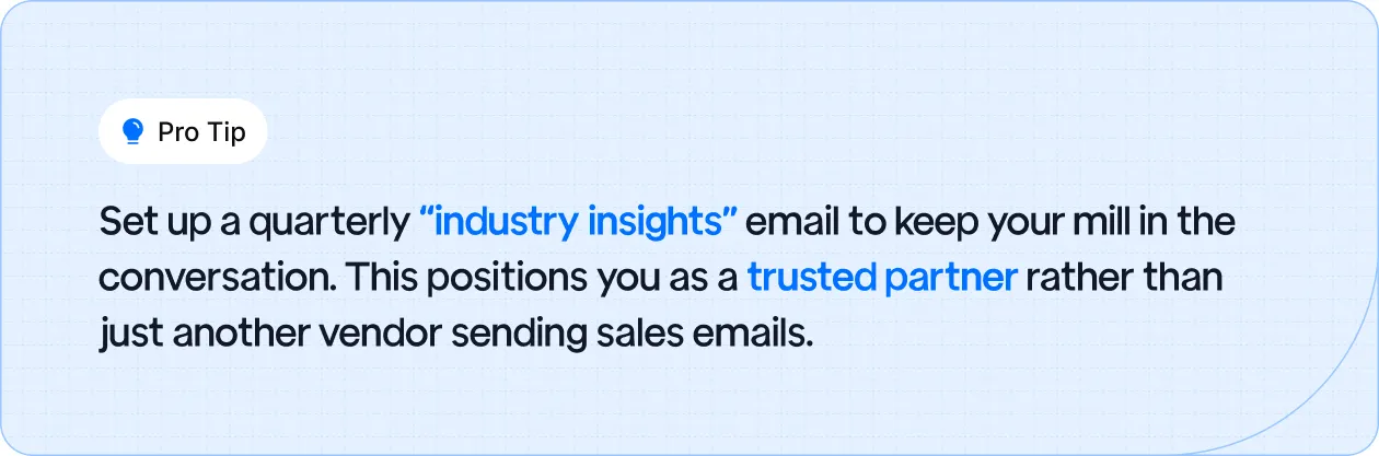 Set up a quarterly “industry insights” email to keep your mill in the conversation.