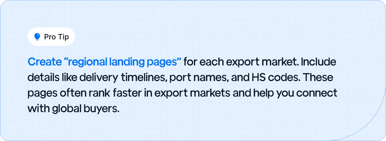 Create “regional landing pages” for each export market. Include details like delivery timelines, port names, and HS codes.
