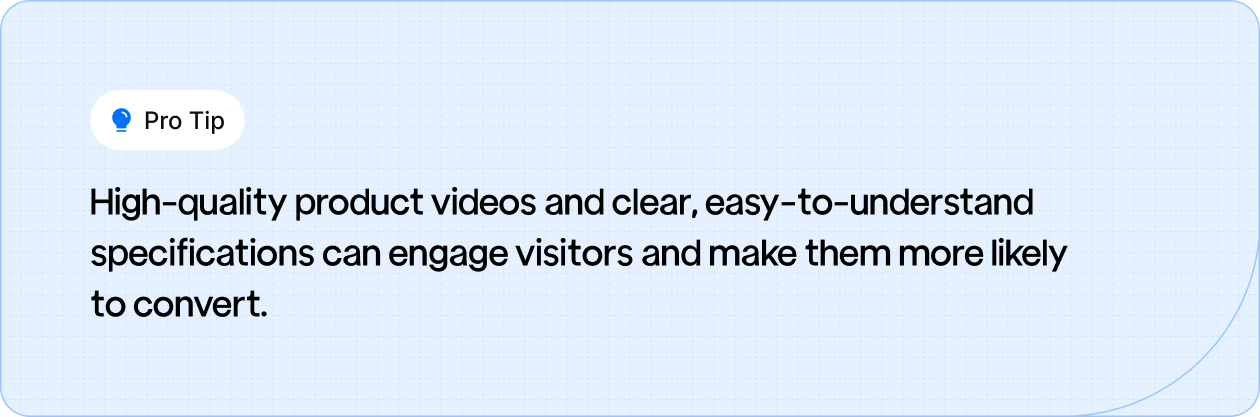 High-quality product videos and clear, easy-to-understand specifications can engage visitors and make them more likely to convert.