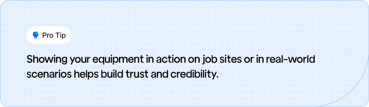 Display your equipment in real-world scenarios to build trust and credibility with potential customers.
