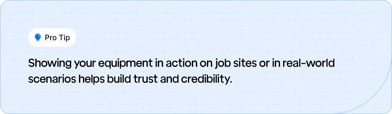 Display your equipment in real-world scenarios to build trust and credibility with potential customers.