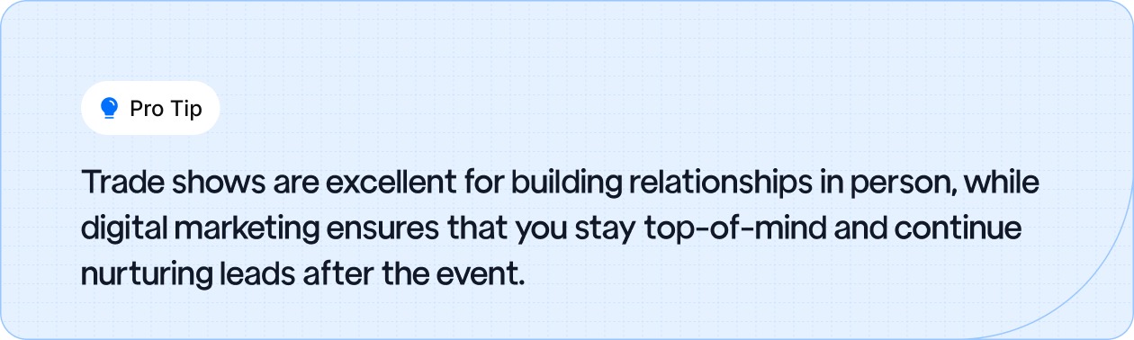  Pro Tip: Trade shows help build in-person relationships, while digital marketing keeps you top-of-mind and nurtures leads post-event.