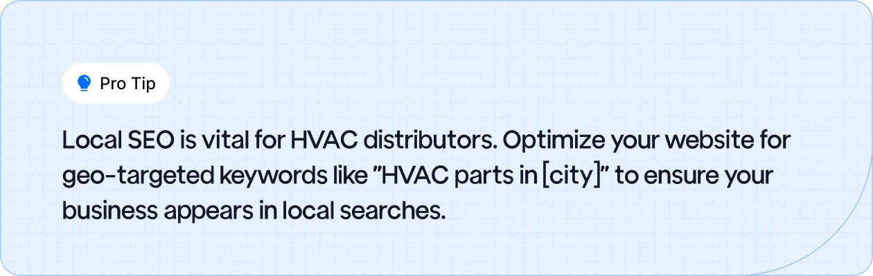 Optimize your website for geo-targeted keywords like 'HVAC parts in [city]' to improve local SEO and appear in relevant local searches.