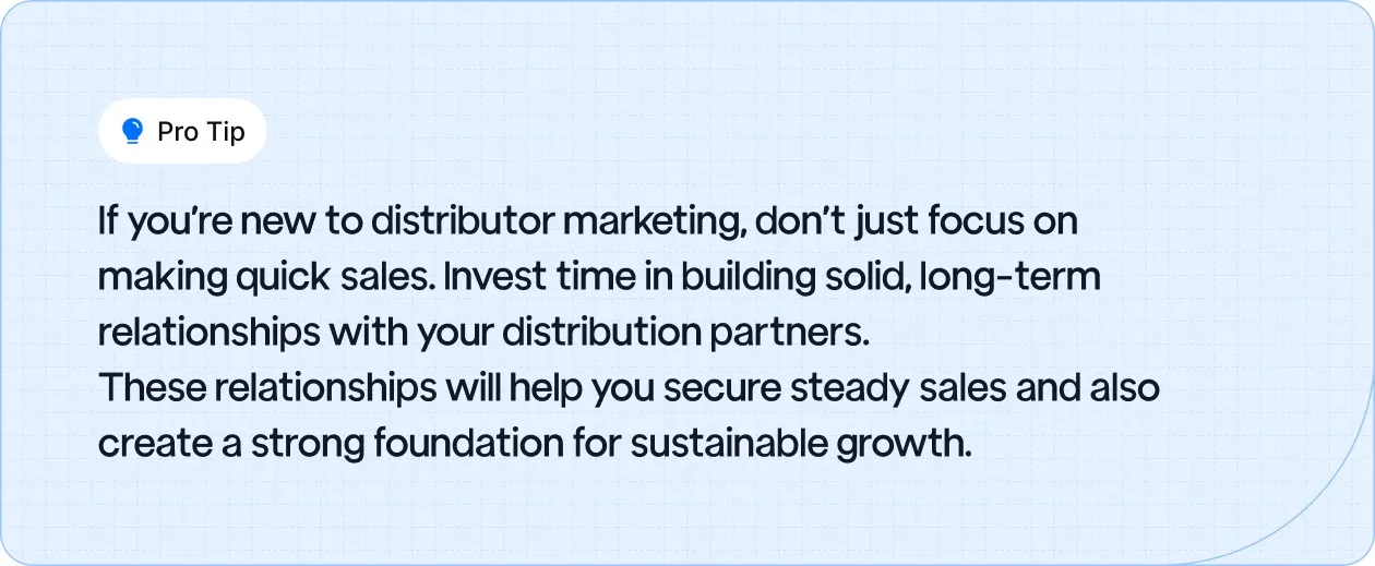 Focus on building long-term relationships with distribution partners to secure steady sales and create a foundation for sustainable growth.