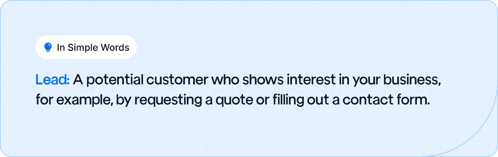 Lead: A potential customer who shows interest in your business, for example, by requesting a quote or filling out a contact form.
