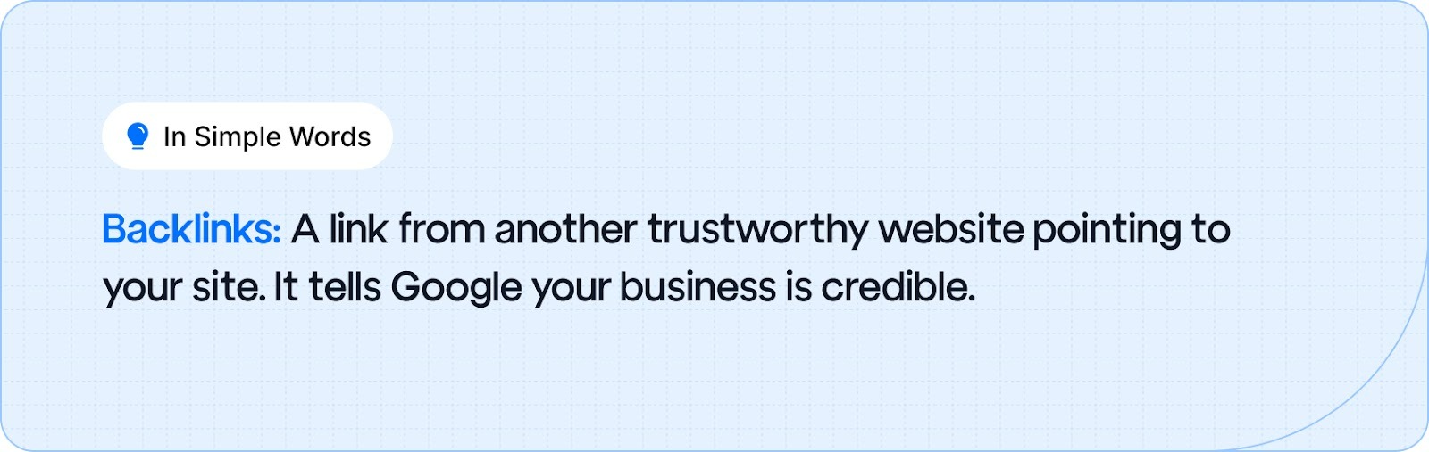 Backlinks: A link from another trustworthy website pointing to your site. It tells Google your business is credible.