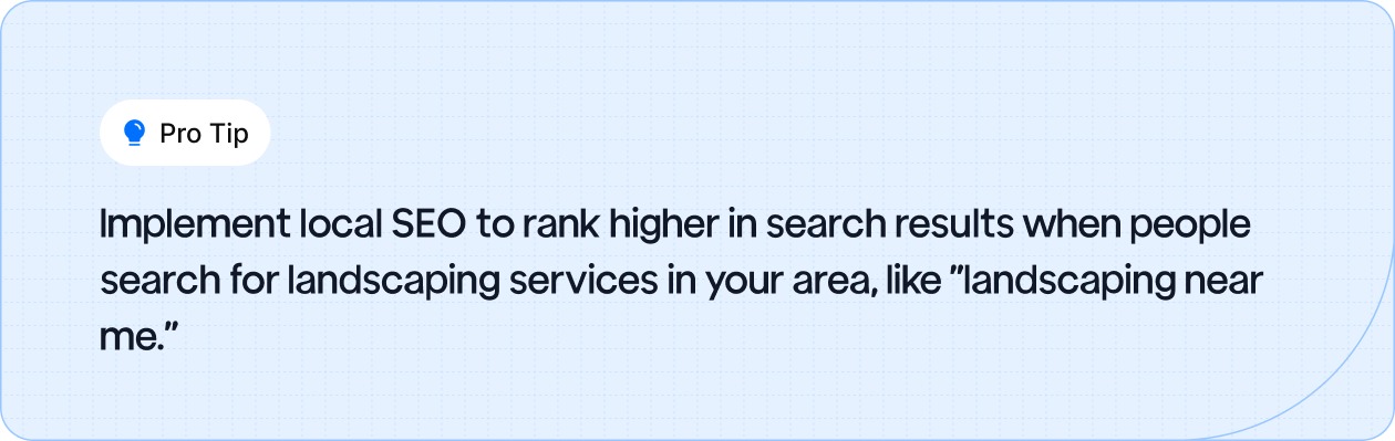 Use local SEO to improve your search ranking for terms like "landscaping near me" and attract local clients.