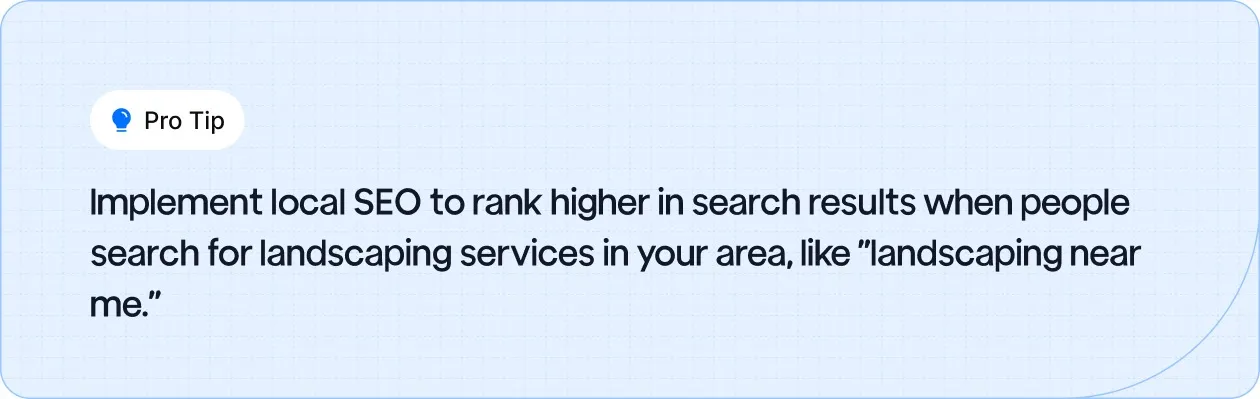 Use local SEO to improve your search ranking for terms like "landscaping near me" and attract local clients.